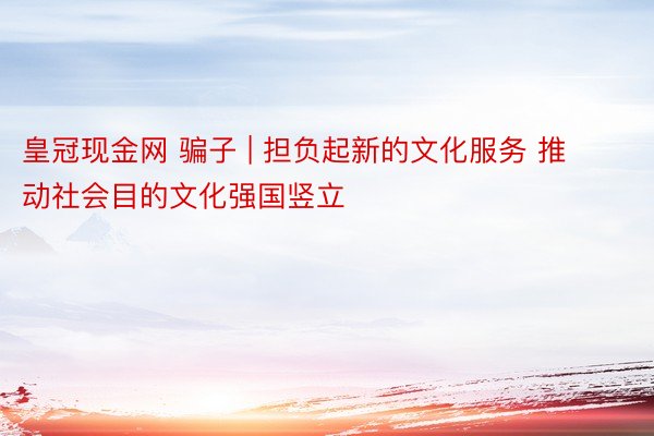 皇冠现金网 骗子 | 担负起新的文化服务 推动社会目的文化强国竖立