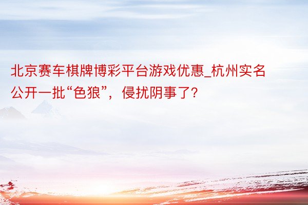 北京赛车棋牌博彩平台游戏优惠_杭州实名公开一批“色狼”，侵扰阴事了？